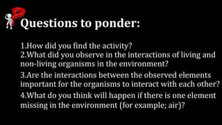 Questions to ponder:
1.How did you find the activity?
2.What did you observe in the interactions of living and
non-living organisms in the environment?
3.Are the interactions between the observed elements
important for the organisms to interact with each other?
4.What do you think will happen if there is one element
missing in the environment (for example; air)?
 
