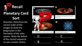 Recall
Planetary Card
Sort
Direction: Determine the
correct order of the
images to show the
progression in the
formation of the solar
system. Write the letters
of the correct sequence
on your answer sheets.
1. ____________________
3. ____________________
2. ____________________
4. ____________________
D
B
C
A
 