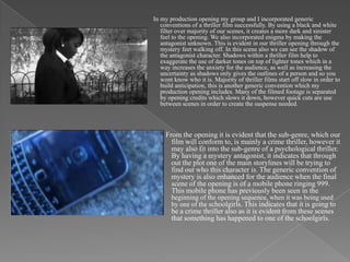 In my production opening my group and I incorporated generic
   conventions of a thriller film successfully. By using a black and white
   filter over majority of our scenes, it creates a more dark and sinister
   feel to the opening. We also incorporated enigma by making the
   antagonist unknown. This is evident in our thriller opening through the
   mystery feet walking off. In this scene also we can see the shadow of
   the antagonist character. Shadows within a thriller film help to
   exaggerate the use of darker tones on top of lighter tones which in a
   way increases the anxiety for the audience, as well as increasing the
   uncertainty as shadows only gives the outlines of a person and so you
   wont know who it is. Majority of thriller films start off slow in order to
   build anticipation, this is another generic convention which my
   production opening includes. Many of the filmed footage is separated
   by opening credits which slows it down, however quick cuts are use
   between scenes in order to create the suspense needed.



     From the opening it is evident that the sub-genre, which our
       film will conform to, is mainly a crime thriller, however it
       may also fit into the sub-genre of a psychological thriller.
       By having a mystery antagonist, it indicates that through
       out the plot one of the main storylines will be trying to
       find out who this character is. The generic convention of
       mystery is also enhanced for the audience when the final
       scene of the opening is of a mobile phone ringing 999.
       This mobile phone has previously been seen in the
       beginning of the opening sequence, when it was being used
       by one of the schoolgirls. This indicates that it is going to
       be a crime thriller also as it is evident from these scenes
       that something has happened to one of the schoolgirls.
 