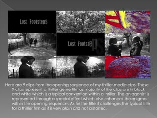 Here are 9 clips from the opening sequence of my thriller media clips. These
   9 clips represent a thriller genre film as majority of the clips are in black
   and white which is a typical convention within a thriller. The antagonist is
   represented through a special effect which also enhances the enigma
   within the opening sequence. As for the title it challenges the typical title
   for a thriller film as it is very plain and not distorted.
 