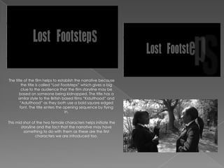 The title of the film helps to establish the narrative because
        the title is called “Lost Footsteps” which gives a big
        clue to the audience that the film storyline may be
       based on someone being kidnapped. The title has a
      similar style to the British based films “Kidulthood” and
       “Adulthood” as they both use a bold square edged
       font. The title enters the opening sequence by flying
                                    in.

This mid shot of the two female characters helps initiate the
        storyline and the fact that the narrative may have
          something to do with them as these are the first
                 characters we are introduced too.
 