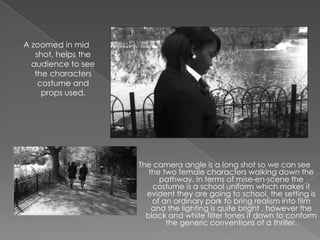 A zoomed in mid
   shot, helps the
  audience to see
   the characters
    costume and
     props used.




                     The camera angle is a long shot so we can see
                        the two female characters walking down the
                           pathway. In terms of mise-en-scene the
                         costume is a school uniform which makes it
                       evident they are going to school, the setting is
                         of an ordinary park to bring realism into film
                         and the lighting is quite bright , however the
                       black and white filter tones it down to conform
                             the generic conventions of a thriller.
 