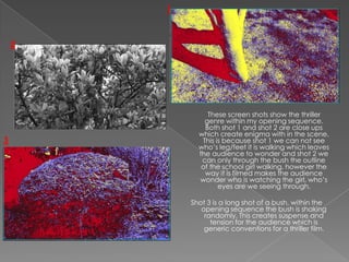 1



    2




                 These screen shots show the thriller
                genre within my opening sequence.
                Both shot 1 and shot 2 are close ups
              which create enigma with in the scene.
3              This is because shot 1 we can not see
              who’s leg/feet it is walking which leaves
              the audience to wonder and shot 2 we
               can only through the bush the outline
               of the school girl walking, however the
                way it is filmed makes the audience
              wonder who is watching the girl, who’s
                     eyes are we seeing through.

            Shot 3 is a long shot of a bush, within the
               opening sequence the bush is shaking
                randomly. This creates suspense and
                  tension for the audience which is
                generic conventions for a thriller film.
 