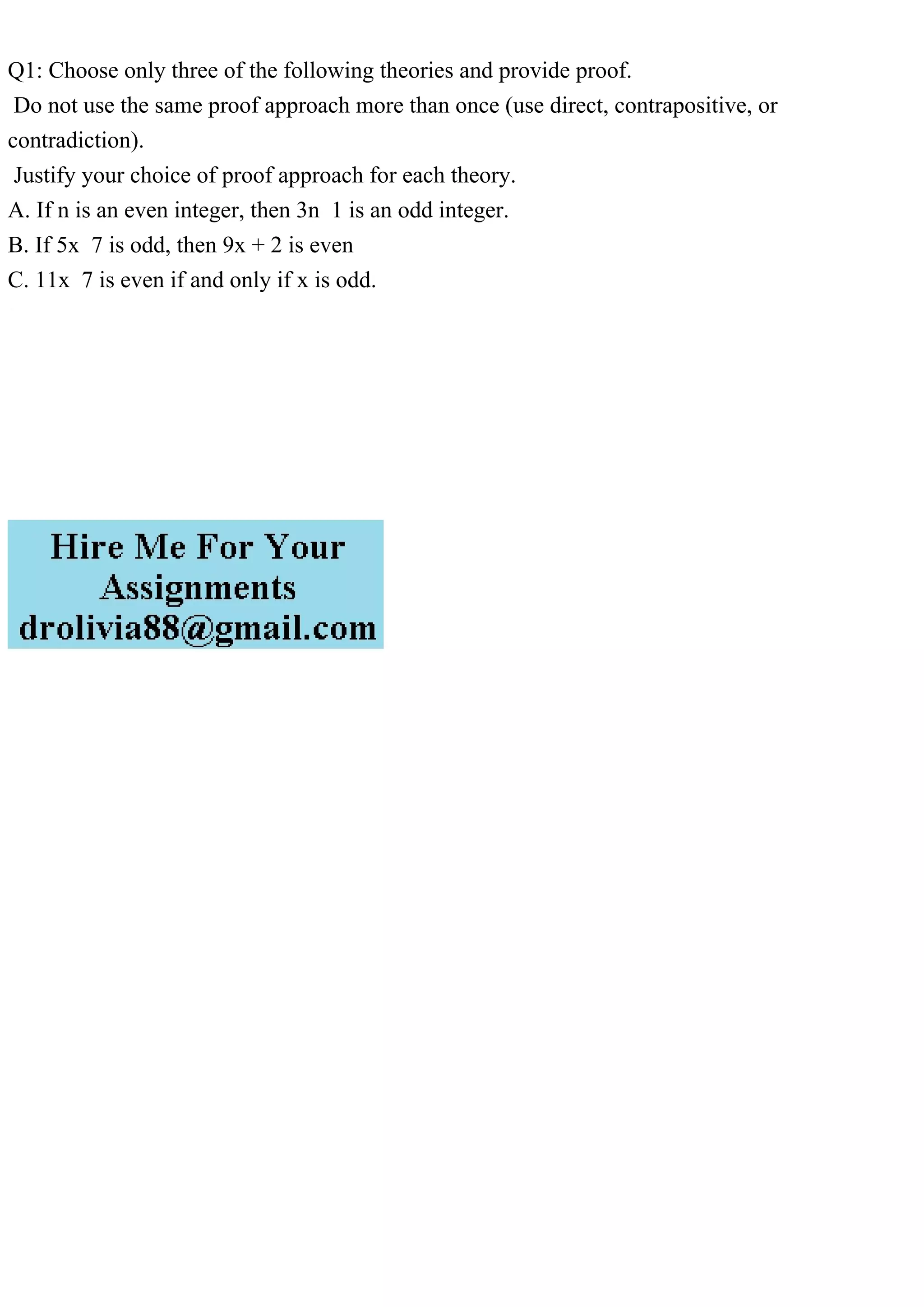 Q1: Choose only three of the following theories and provide proof.
Do not use the same proof approach more than once (use direct, contrapositive, or
contradiction).
Justify your choice of proof approach for each theory.
A. If n is an even integer, then 3n 1 is an odd integer.
B. If 5x 7 is odd, then 9x + 2 is even
C. 11x 7 is even if and only if x is odd.