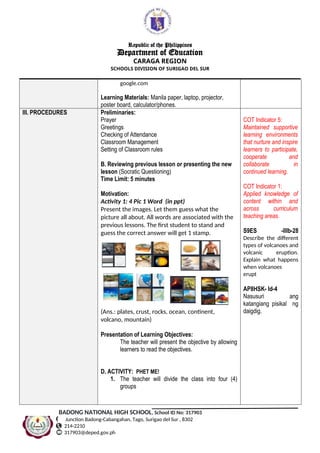 Republic of the Philippines
Department of Education
CARAGA REGION
SCHOOLS DIVISION OF SURIGAO DEL SUR
google.com
Learning Materials: Manila paper, laptop, projector,
poster board, calculator/phones.
III. PROCEDURES Preliminaries:
Prayer
Greetings
Checking of Attendance
Classroom Management
Setting of Classroom rules
B. Reviewing previous lesson or presenting the new
lesson (Socratic Questioning)
Time Limit: 5 minutes
Motivation:
Activity 1: 4 Pic 1 Word (in ppt)
Present the images. Let them guess what the
picture all about. All words are associated with the
previous lessons. The first student to stand and
guess the correct answer will get 1 stamp.
(Ans.: plates, crust, rocks, ocean, continent,
volcano, mountain)
Presentation of Learning Objectives:
The teacher will present the objective by allowing
learners to read the objectives.
D. ACTIVITY: PHET ME!
1. The teacher will divide the class into four (4)
groups
COT Indicator 5:
Maintained supportive
learning environments
that nurture and inspire
learners to participate,
cooperate and
collaborate in
continued learning.
COT Indicator 1:
Applied knowledge of
content within and
across curriculum
teaching areas.
S9ES -IIIb-28
Describe the different
types of volcanoes and
volcanic eruption.
Explain what happens
when volcanoes
erupt
AP8HSK- Id-4
Nasusuri ang
katangiang pisikal ng
daigdig.
BADONG NATIONAL HIGH SCHOOL, School ID No: 317903
Junction Badong-Cabangahan, Tago, Surigao del Sur , 8302
214-2210
317903@deped.gov.ph
 