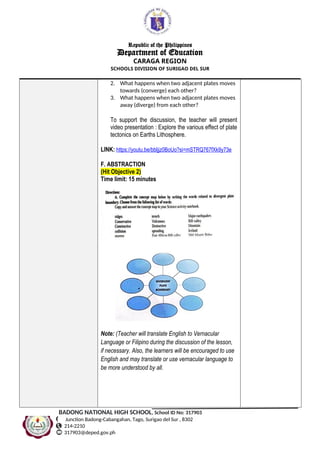 Republic of the Philippines
Department of Education
CARAGA REGION
SCHOOLS DIVISION OF SURIGAO DEL SUR
2. What happens when two adjacent plates moves
towards (converge) each other?
3. What happens when two adjacent plates moves
away (diverge) from each other?
To support the discussion, the teacher will present
video presentation : Explore the various effect of plate
tectonics on Earths Lithosphere.
LINK: https://youtu.be/bbljjz0BoUo?si=mSTRQ767fXk9y73e
F. ABSTRACTION
(Hit Objective 2)
Time limit: 15 minutes
Note: (Teacher will translate English to Vernacular
Language or Filipino during the discussion of the lesson,
if necessary. Also, the learners will be encouraged to use
English and may translate or use vernacular language to
be more understood by all.
BADONG NATIONAL HIGH SCHOOL, School ID No: 317903
Junction Badong-Cabangahan, Tago, Surigao del Sur , 8302
214-2210
317903@deped.gov.ph
 