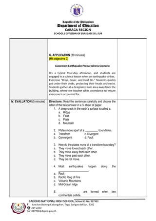 Republic of the Philippines
Department of Education
CARAGA REGION
SCHOOLS DIVISION OF SURIGAO DEL SUR
G. APPLICATION (10 minutes)
(Hit objective 3)
Classroom Earthquake Preparedness Scenario
It’s a typical Thursday afternoon, and students are
engaged in a science lesson when an earthquake strikes.
Everyone “Drop, Cover, and Hold On.” Students quickly
get under their desks, protecting their heads and necks.
Students gather at a designated safe area away from the
building, where the teacher takes attendance to ensure
everyone is accounted for.
IV. EVALUATION (5 minutes) Directions: Read the sentences carefully and choose the
letter of the best answer in a ¼ sheet of paper.
1. A deep crack in the earth’s surface is called a:
a. Ridge
b. Fault
c. Plate
d. Mountain
2. Plates move apart at a _________ boundaries.
a. Transform c. Divergent
b. Convergent d. Fault
3. How do the plates move at a transform boundary?
a. They move toward each other.
b. They move away from each other.
c. They move past each other.
d. They do not move.
4. Most earthquakes happen along the
_____________________.
a. Fault
b. Pacific Ring of Fire
c. Volcanic Mountains
d. Mid-Ocean ridge
5. _______________ are formed when two
continentals collide.
BADONG NATIONAL HIGH SCHOOL, School ID No: 317903
Junction Badong-Cabangahan, Tago, Surigao del Sur , 8302
214-2210
317903@deped.gov.ph
 