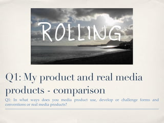 Q1: My product and real media
products - comparison
Q1: In what ways does you media product use, develop or challenge forms and
conventions or real media products?
 