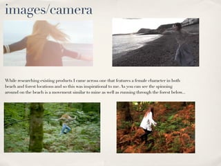 images/camera



While researching existing products I came across one that features a female character in both
beach and forest locations and so this was inspirational to me. As you can see the spinning
around on the beach is a movement similar to mine as well as running through the forest below...
 