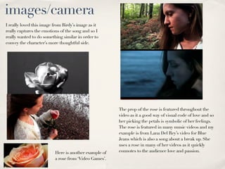 images/camera
I really loved this image from Birdy’s image as it
really captures the emotions of the song and so I
really wanted to do something similar in order to
convey the character’s more thoughtful side.




                                                       The prop of the rose is featured throughout the
                                                       video as it a good way of visual code of love and so
                                                       her picking the petals is symbolic of her feelings.
                                                       The rose is featured in many music videos and my
                                                       example is from Lana Del Rey’s video for Blue
                                                       Jeans which is also a song about a break up. She
                                                       uses a rose in many of her videos as it quickly
                          Here is another example of   connotes to the audience love and passion.
                          a rose from ‘Video Games’.
 