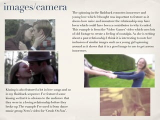 images/camera                                         The spinning in the flashback connotes innocence and
                                                      young love which I thought was important to feature as it
                                                      shows how naive and immature the relationship may have
                                                      been which could have been a contributor to why it ended.
                                                      This example is from the ‘Video Games’ video which uses lots
                                                      of old footage to create a feeling of nostalgia. As she is writing
                                                      about a past relationship I think it is interesting to note her
                                                      inclusion of similar images such as a young girl spinning
                                                      around as it shows that it is a good image to use to get across
                                                      innocence.




Kissing is also featured a lot in love songs and so
in my flashback sequence I’ve featured some
kissing so that it is obvious to the audience that
they were in a loving relationship before they
broke up. The example I’ve used is from dance
music group Nero’s video for ‘Crush On You’.
 