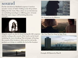 sound
For the introductory flashback sequence I used an
acoustic version of Adele’s Rolling in the Deep before
fading into the remix. Many artists use an introductory
or concluding monologue or differing piece of music
from the main song as well including these two
examples...                                               We Found Love by Rihanna




Diegetic sound can also be heard during the title sequence The One That Got Away by Katy Perry
and the ending as the sounds of the beach can be heard
including the waves breaking. This technique of hearing
the sounds of the location is often used in real media
products as it helps to establish the feel of the location.




                                                          Example: Ill Manors by Plan B
 