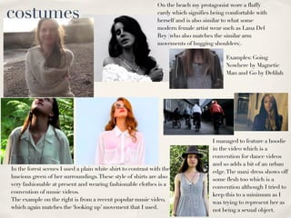 costumes
                                                              On the beach my protagonist wore a fluffy
                                                              cardy which signifies being comfortable with
                                                              herself and is also similar to what some
                                                              modern female artist wear such as Lana Del
                                                              Rey (who also matches the similar arm
                                                              movements of hugging shoulders).

                                                                                         Examples: Going
                                                                                         Nowhere by Magnetic
                                                                                         Man and Go by Delilah




                                                                                    I managed to feature a hoodie
                                                                                    in the video which is a
                                                                                    convention for dance videos
                                                                                    and so adds a bit of an urban
In the forest scenes I used a plain white shirt to contrast with the                edge. The maxi dress shows off
luscious green of her surroundings. These style of shirts are also                  some flesh too which is a
very fashionable at present and wearing fashionable clothes is a                    convention although I tried to
convention of music videos.                                                         keep this to a minimum as I
The example on the right is from a recent popular music video,                      was trying to represent her as
which again matches the ‘looking up’ movement that I used.                          not being a sexual object.
 