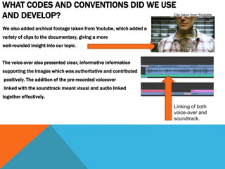 WHAT CODES AND CONVENTIONS DID WE USE
AND DEVELOP?
We also added archival footage taken from Youtube, which added a
variety of clips to the documentary, giving a more
well-rounded insight into our topic.
The voice-over also presented clear, informative information
supporting the images which was authoritative and contributed
positively. The addition of the pre-recorded voiceover
linked with the soundtrack meant visual and audio linked
together effectively.
Linking of both
voice-over and
soundtrack.
Clip taken from Youtube.
 