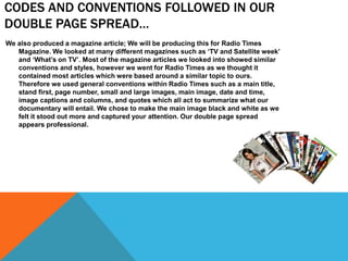CODES AND CONVENTIONS FOLLOWED IN OUR
DOUBLE PAGE SPREAD…
We also produced a magazine article; We will be producing this for Radio Times
Magazine. We looked at many different magazines such as ‘TV and Satellite week’
and ‘What’s on TV’. Most of the magazine articles we looked into showed similar
conventions and styles, however we went for Radio Times as we thought it
contained most articles which were based around a similar topic to ours.
Therefore we used general conventions within Radio Times such as a main title,
stand first, page number, small and large images, main image, date and time,
image captions and columns, and quotes which all act to summarize what our
documentary will entail. We chose to make the main image black and white as we
felt it stood out more and captured your attention. Our double page spread
appears professional.
 