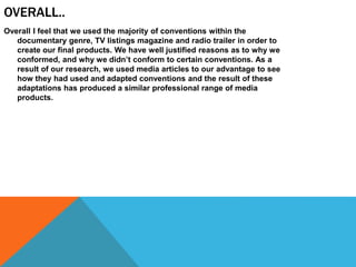OVERALL..
Overall I feel that we used the majority of conventions within the
documentary genre, TV listings magazine and radio trailer in order to
create our final products. We have well justified reasons as to why we
conformed, and why we didn’t conform to certain conventions. As a
result of our research, we used media articles to our advantage to see
how they had used and adapted conventions and the result of these
adaptations has produced a similar professional range of media
products.
 