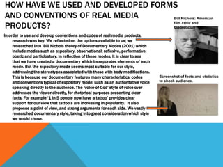 HOW HAVE WE USED AND DEVELOPED FORMS
AND CONVENTIONS OF REAL MEDIA
PRODUCTS?
In order to use and develop conventions and codes of real media products,
research was key. We reflected on the options available to us; we
researched into Bill Nichols theory of Documentary Modes (2001) which
include modes such as expository, observational, reflexive, performative,
poetic and participatory. In reflection of these modes, it is clear to see
that we have created a documentary which incorporates elements of each
mode. But the expository mode seems most suitable for our style,
addressing the stereotypes associated with those with body modifications.
This is because our documentary features many characteristics, codes
and conventions typical of expository mode: such as an authoritative voice
speaking directly to the audience. The ‘voice-of-God’ style of voice over
addresses the viewer directly, for rhetorical purposes presenting clear
facts. For example ‘1 in 5 people now have a tattoo’ provides clear
support for our view that tattoo’s are increasing in popularity. It also
proposes a point of view, and strong arguments for each side. We vastly
researched documentary style, taking into great consideration which style
we would chose.
Bill Nichols: American
film critic and
theoretician
Screenshot of facts and statistics
to shock audience.
 