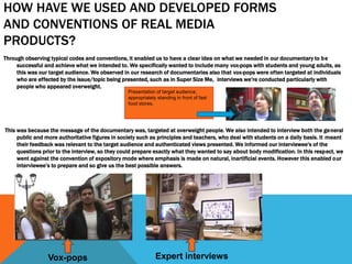 HOW HAVE WE USED AND DEVELOPED FORMS
AND CONVENTIONS OF REAL MEDIA
PRODUCTS?
Through observing typical codes and conventions, it enabled us to have a clear idea on what we needed in our documentary to be
successful and achieve what we intended to. We specifically wanted to include many vox-pops with students and young adults, as
this was our target audience. We observed in our research of documentaries also that vox-pops were often targeted at individuals
who are effected by the issue/topic being presented, such as in Super Size Me, interviews we're conducted particularly with
people who appeared overweight.
This was because the message of the documentary was, targeted at overweight people. We also intended to interview both the general
public and more authoritative figures in society such as principles and teachers, who deal with students on a daily basis. It meant
their feedback was relevant to the target audience and authenticated views presented. We informed our interviewee's of the
questions prior to the interview, so they could prepare exactly what they wanted to say about body modification. In this respect, we
went against the convention of expository mode where emphasis is made on natural, inartificial events. However this enabled our
interviewee’s to prepare and so give us the best possible answers.
Vox-pops Expert interviews
Presentation of target audience,
appropriately standing in front of fast
food stores.
 