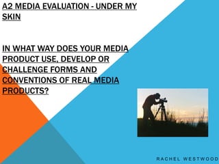 A2 MEDIA EVALUATION - UNDER MY
SKIN
IN WHAT WAY DOES YOUR MEDIA
PRODUCT USE, DEVELOP OR
CHALLENGE FORMS AND
CONVENTIONS OF REAL MEDIA
PRODUCTS?
R A C H E L W E S T W O O D
 
