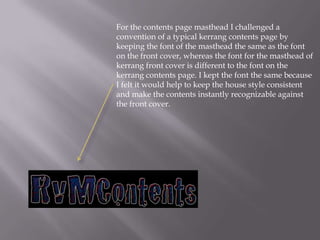 For the contents page masthead I challenged a
convention of a typical kerrang contents page by
keeping the font of the masthead the same as the font
on the front cover, whereas the font for the masthead of
kerrang front cover is different to the font on the
kerrang contents page. I kept the font the same because
I felt it would help to keep the house style consistent
and make the contents instantly recognizable against
the front cover.
 