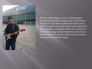 For the main image on my contents page I
purposely kept the background on the photo
because it was taken outside the Echo arena
and Liverpool was used as the main theme for
my magazine, I referenced the o2 academy in
the double page spread interview and used a
picture from the cavern club as my secondary
image on my contents page.
 