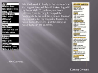 My Contents
Kerrang Contents
I decided to stick closely to the layout of the
Kerrang contents whilst still in-keeping with
my house style. To make my contents
different from Kerrang I changed the
headings to better suit the style and focus of
my magazine i.e. my magazine focuses on
heavy bands therefore I put the names of
heavy bands in my contents.
 