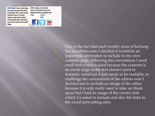 Due to the fact that each weekly issue of kerrang
has an editors note I decided it would be an
important convention to include in my own
contents page, following the conventions I used
small text which is used because the contents is
an inside page so the text doesn’t need to
instantly stand out it just needs to be readable, to
challenge the conventions of the editors note I
decided not to include an image of the editor
because it is only really used to take up blank
space but I had an image of the cavern club
which I wanted to include and also the links to
the social networking sites.
 