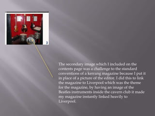 The secondary image which I included on the
contents page was a challenge to the standard
conventions of a kerrang magazine because I put it
in place of a picture of the editor. I did this to link
the magazine to Liverpool which was the theme
for the magazine, by having an image of the
Beatles instruments inside the cavern club it made
my magazine instantly linked heavily to
Liverpool.
 