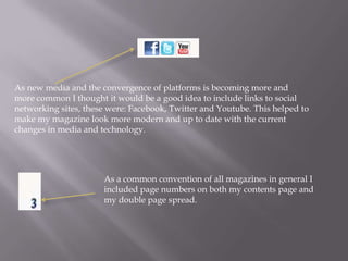 As new media and the convergence of platforms is becoming more and
more common I thought it would be a good idea to include links to social
networking sites, these were: Facebook, Twitter and Youtube. This helped to
make my magazine look more modern and up to date with the current
changes in media and technology.
As a common convention of all magazines in general I
included page numbers on both my contents page and
my double page spread.
 