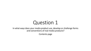 Question 1 
In what ways does your media product use, develop or challenge forms 
and conventions of real media products? 
Contents page 
 