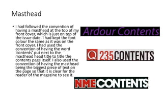 Masthead 
• I had followed the convention of 
having a masthead at the top of my 
front cover, which is just on top of 
the issue date. I had kept the font 
colour the same as it was on the 
front cover. I had used the 
convention of having the word 
‘contents’ put next to the 
masthead head title to title the 
contents page itself. I also used the 
convention of having the masthead 
being the biggest piece of text on 
the page so that it is clear for the 
reader of the magazine to see it. 
 