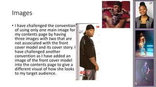 Images 
• I have challenged the convention 
of using only one main image for 
my contents page by having 
three images with two that are 
not associated with the front 
cover model and its cover story. I 
have challenged another 
convention as I have added an 
image of the front cover model 
into the contents page to give a 
different visual of how she looks 
to my target audience. 
 