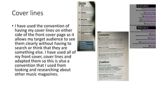 Cover lines 
• I have used the convention of 
having my cover lines on either 
side of the front cover page as it 
allows my target audience to see 
them clearly without having to 
search or think that they are 
something else. I have used all of 
my front cover, cover lines and 
adapted them so this is also a 
convention that I used from 
looking and researching about 
other music magazines. 
 