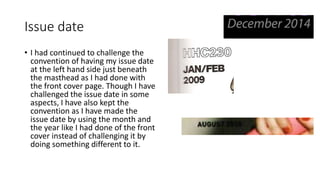 Issue date 
• I had continued to challenge the 
convention of having my issue date 
at the left hand side just beneath 
the masthead as I had done with 
the front cover page. Though I have 
challenged the issue date in some 
aspects, I have also kept the 
convention as I have made the 
issue date by using the month and 
the year like I had done of the front 
cover instead of challenging it by 
doing something different to it. 

