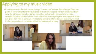 Applying to my music video
• In cohesion with the lyrics when it says ‘I never saw’ we see the other girl from her
point of view which tells the audience this is how she sees her but she doesn’t get
why the other girl likes her. When the other girls knocks her and she keeps a
straight face this confirms how she is oblivious to accepting the love that the other
girl gives her.This is a shown event along with the inferred event that they’ve met
in the past and are in a relationship this makes up the story.
 
