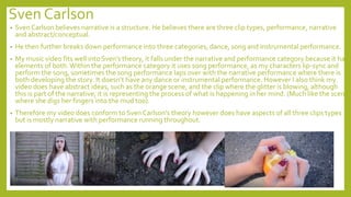 Sven Carlson
• Sven Carlson believes narrative is a structure. He believes there are three clip types, performance, narrative
and abstract/conceptual.
• He then further breaks down performance into three categories, dance, song and instrumental performance.
• My music video fits well into Sven’s theory, it falls under the narrative and performance category because it has
elements of both.Within the performance category it uses song performance, as my characters lip-sync and
perform the song, sometimes the song performance laps over with the narrative performance where there is
both developing the story. It doesn’t have any dance or instrumental performance. However I also think my
video does have abstract ideas, such as the orange scene, and the clip where the glitter is blowing, although
this is part of the narrative, it is representing the process of what is happening in her mind. (Much like the scene
where she digs her fingers into the mud too).
• Therefore my video does conform to Sven Carlson's theory however does have aspects of all three clips types
but is mostly narrative with performance running throughout.
 