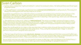 Sven Carlson
• Carlson also created the ‘mythical method’ in which he analysed videos. He believed there are three types
of performance:
• 1.The performer is no longer a performer but a commercial exhibitionist to sell products.The song isn't
always the selling point but the fact they're on screen.
It could be argued that in my video the artist is a commercial exhibitionist as the fact they feature in the
video she is selling her star image however I don’t include any products in the video which are being
advertised. For example in MO’s video Kamikaze she is wearing a nike sports top, which you can clearly see
the tick therefore is advertising the product.
2.The performer in the music video is a televised bard.The artist is a modern version of a bard, (a story
teller, entertainer) but the medium they use for their 'stage' is television.The stories they tell have visual
images on screen-instead of relying on the listeners imagination and physical performance. Many could
argue the internet is now used as their platform.
Again this could apply to my video in the way that she is telling a story through the use of a music video,
one the audience might not get from the song alone.Thus, using the media as their ‘stage’ in which to
perform not just their song but tell a story too.
3.The last type of performer is the electronic shaman sometimes believed that their voice and rhythm are
what creates the visuals and holds them together.They are seen to have alter-egos in which people can find
something to believe in them.They consume their music as they believe in their ideology.
As my artist only has one video it’s a lot harder to show an alter ego. Like how Beyonce has Sasha Fierce. I
think it takes more time to develop an alter ego and a strong ideology for people to believe in.
 