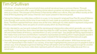Tim O’Sullivan
• O'Sullivan: all media texts tell some kind of story and all narratives have a common theme.Through
meditation, media texts offer a way of telling stories about ourselves not always about ourselves but the
story as a culture.The concept of his theory is that stories reflect our culture, they can reflect society at the
time of filming dealing with various 'themes' and 'issues' present in the time period.
• Taking this I believe my video does conform in a way. In my research I analysed how Plan B’s song Ill Manors
links strongly with society at the time it was made as it was made as a political response to the London
Riots.Therefore represented how culture was at the time. Although my video doesn’t represent a big event
like the London Riots, there are parts of current society which do show through.
• Firstly I decided to use two girls instead of the stereotypical relationship video which generally use a male
and female. In the last few years there has been big steps for LGBT societies, legalising gay marriage in the
UK and United States ofAmerica, and therefore is a very current topic. Gay people are being represented in
the media more and more and therefore I wanted to represented something which maybe people wouldn’t
expect as much or give praise to using a gay couple instead of the stereotypical heterosexual couple.
• Secondly,Among teenagers and ages above there is the issue of low self-esteem. With how women and
men are represented in the media in our society, it has been highlighted the pressure put on people to look a
certain way.A lot of people experience feelings of low self esteem and not feeling good enough for another
person which is why my music video does represent parts of culture and society today because this is a
social issue.
 