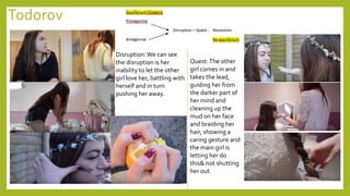 Todorov
Disruption:We can see
the disruption is her
inability to let the other
girl love her, battling with
herself and in turn
pushing her away.
Quest:The other
girl comes in and
takes the lead,
guiding her from
the darker part of
her mind and
cleaning up the
mud on her face
and braiding her
hair, showing a
caring gesture and
the main girl is
letting her do
this& not shutting
her out.
 