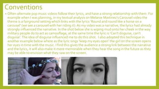 Conventions
• Often alternate pop music videos follow their lyrics, and have a strong relationship with them. For
example when I was planning, in my textual analysis on Melanie Martinez’s Carousel video the
theme is a fairground setting which links with the lyrics ‘Round and round like a horse on a
carousel’ (we see a carousel with her riding it). As my video was a narrative, the lyrics had already
strongly influenced the narrative. In the shot below she is wiping mud onto her cheek in the way
military people do to act as camouflage, at the same time the lyric is ‘Can’t disguise, can’t
disguise’.The idea of disguise influenced me to do this shot. I also adopted this technique in
another example below where as the lyric sings ‘keep my eyes open’ the girl on the screen opens
her eyes in time with the music. I find this gives the audience a strong link between the narrative
and the lyrics, it will also make it more memorable when they hear the song in the future as they
may be able to envision what they saw on the screen.
 