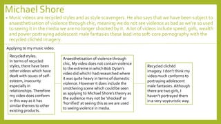 Michael Shore
• Music videos are recycled styles and as style scavengers. He also says that we have been subject to
anaesthetisation of violence through chic, meaning we do not see violence as bad as we’re so used
to seeing it in the media we are no longer shocked by it. A lot of videos include speed, girls, wealth
and power portraying adolescent male fantasies these lead into soft-core pornography with the
recycled clichéd imagery.
Applying to my music video.
Recycled styles.
In terms of recycled
styles, there have been
other videos which have
dealt with issues of self-
esteem, insecurity
especially in
relationships.Therefore
my video does conform
in this way as it has
similar themes to other
existing products.
Anaesthetisation of violence through
chic, My video does not contain violence
to the extreme in which Bob Dylan’s
video did which I had researched where
it was quite heavy in terms of domestic
violence. However it does include the
smothering scene which could be seen
as applying to Michael Shore’s theory as
the audience may not be ‘shocked’ or
‘horrified’ at seeing this as we are used
to seeing violence in media.
Recycled clichéd
imagery. I don’t think my
video much conforms to
portraying adolescent
male fantasies. Although
there are two girls, I
haven’t portrayed them
in a very voyeuristic way.
 