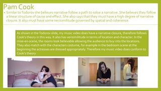 Pam Cook
• Similar toTodorov she believes narrative follow a path to solve a narrative. She believes they follow
a linear structure of cause and effect. She also says that they must have a high degree of narrative
closure. It also must have some verisimilitude governed by spatial and coherence.
As shown in theTodorov slide, my music video does have a narrative closure, therefore follows
Cook’s theory in this way. It also has verisimilitude in terms of location and character. In the
mise-en-scene, the rooms look believable allowing the audience to buy into the locations.
They also match with the characters costume, for example in the bedroom scene at the
beginning the actresses are dressed appropriately.Therefore my music video does conform to
Cook’s theory
 