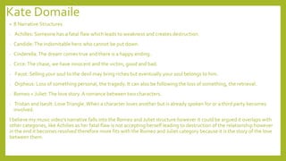 Kate Domaile
• 8 Narrative Structures
- Achilles: Someone has a fatal flaw which leads to weakness and creates destruction.
- Candide:The indomitable hero who cannot be put down.
- Cinderella:The dream comes true and there is a happy ending.
- Circe:The chase, we have innocent and the victim, good and bad.
- Faust: Selling your soul to the devil may bring riches but eventually your soul belongs to him.
- Orpheus: Loss of something personal, the tragedy. It can also be following the loss of something, the retrieval.
- Romeo + Juliet:The love story.A romance between two characters.
- Tristan and Iseult: LoveTriangle.When a character loves another but is already spoken for or a third party becomes
involved.
I believe my music video’s narrative falls into the Romeo and Juliet structure however it could be argued it overlaps with
other categories, like Achilies as her fatal flaw is not accepting herself leading to destruction of the relationship however
in the end it becomes resolved therefore more fits with the Romeo and Juliet category because it is the story of the love
between them.
 