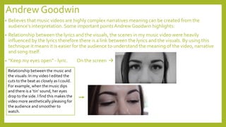 Andrew Goodwin
• Believes that music videos are highly complex narratives meaning can be created from the
audience’s interpretation. Some important points Andrew Goodwin highlights:
• Relationship between the lyrics and the visuals, the scenes in my music video were heavily
influenced by the lyrics therefore there is a link between the lyrics and the visuals. By using this
technique it means it is easier for the audience to understand the meaning of the video, narrative
and song itself.
• “Keep my eyes open” - lyric. On the screen 
Relationship between the music and
the visuals: In my video I edited the
cuts to the beat as closely as I could.
For example, when the music dips
and there is a ‘tin’ sound, her eyes
drop to the side. I find this makes the
video more aesthetically pleasing for
the audience and smoother to
watch.
 