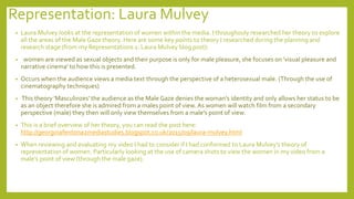Representation: Laura Mulvey
• Laura Mulvey looks at the representation of women within the media. I throughouly researched her theory to explore
all the areas of the Male Gaze theory. Here are some key points to theory I researched during the planning and
research stage (from my Representations 1: Laura Mulvey blog post):
• women are viewed as sexual objects and their purpose is only for male pleasure, she focuses on 'visual pleasure and
narrative cinema' to how this is presented.
• Occurs when the audience views a media text through the perspective of a heterosexual male. (Through the use of
cinematography techniques)
• This theory 'Masculinzes' the audience as the Male Gaze denies the woman's identity and only allows her status to be
as an object therefore she is admired from a males point of view. As women will watch film from a secondary
perspective (male) they then will only view themselves from a male's point of view.
• This is a brief overview of her theory, you can read the post here:
http://georginafentona2mediastudies.blogspot.co.uk/2015/09/laura-mulvey.html
• When reviewing and evaluating my video I had to consider if I had conformed to Laura Mulvey’s theory of
representation of women. Particularly looking at the use of camera shots to view the women in my video from a
male’s point of view (through the male gaze).
 