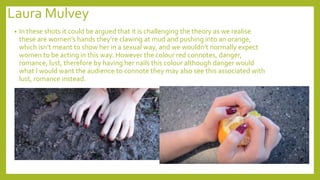 Laura Mulvey
• In these shots it could be argued that it is challenging the theory as we realise
these are women’s hands they’re clawing at mud and pushing into an orange,
which isn’t meant to show her in a sexual way, and we wouldn’t normally expect
women to be acting in this way. However the colour red connotes, danger,
romance, lust, therefore by having her nails this colour although danger would
what I would want the audience to connote they may also see this associated with
lust, romance instead.
 