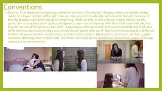 Conventions
• Setting: after researching indie pop genre conventions, I found out indie pop videos are mostly videos
made on a lower budget, although there are indie pop artists who do have a higher budget. Because of
this the locations are generally quite simple e.g. fields, streets, inside a house, empty rooms, woods,
parks. Some have the use of studios and green screen rooms however with the initial idea I had I did not
require the use of the green screen room. I was happy with my choice of locations and felt that I did have
different locations however they was mostly house-based whereas if I had more time to travel to different
locations it would’ve been nice to capture shots in other places. My locations: bedroom, kitchen, garden
outdoors, dressing room in bedroom.Therefore I did keep to the convention of common places indie pop
videos are sometimes shot.
 