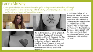 Laura Mulvey
• This point of view shot shows how the girl is acting towards the other, although
short the shot shows her being a little bit flirty which could perhaps be seen as
conforming to how male’s would view girls.
In music video’s close up’s of
females lips are often used as a
way of showing a woman in a
provocative way.Therefore it
could be said this shot conforms
to Laura Mulvey’s theory,
however the lack of colour on
the image give’s it quite a bleak,
depressed look, especially with
the cross on her lips it draws
attention away from the sexual
connotations close-up of lips
can have.
This shot shows the top half of girls chest,
which Laura Mulvey would argue does
represent her through the eyes of the Male
Gaze. However the shot is high therefore
we don’t see her bosom area or bra,
therefore although in a way it conforms I
also think it’s main function isn’t to show
her as a sexual object but others may
believe this.
 