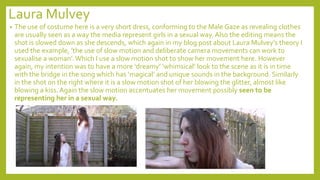 Laura Mulvey
• The use of costume here is a very short dress, conforming to the Male Gaze as revealing clothes
are usually seen as a way the media represent girls in a sexual way. Also the editing means the
shot is slowed down as she descends, which again in my blog post about Laura Mulvey’s theory I
used the example, ’the use of slow motion and deliberate camera movements can work to
sexualise a woman’.Which I use a slow motion shot to show her movement here. However
again, my intention was to have a more ‘dreamy’ ‘whimsical’ look to the scene as it is in time
with the bridge in the song which has ‘magical’ and unique sounds in the background. Similarly
in the shot on the right where it is a slow motion shot of her blowing the glitter, almost like
blowing a kiss. Again the slow motion accentuates her movement possibly seen to be
representing her in a sexual way.
 