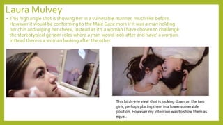 Laura Mulvey
• This high angle shot is showing her in a vulnerable manner, much like before.
However it would be conforming to the Male Gaze more if it was a man holding
her chin and wiping her cheek, instead as it’s a woman I have chosen to challenge
the stereotypical gender roles where a man would look after and ‘save’ a woman.
Instead there is a woman looking after the other.
This birds-eye view shot is looking down on the two
girls, perhaps placing them in a lower vulnerable
position. However my intention was to show them as
equal.
 